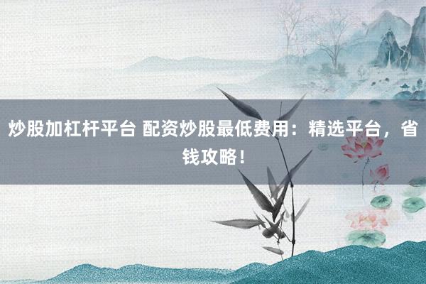 炒股加杠杆平台 配资炒股最低费用：精选平台，省钱攻略！