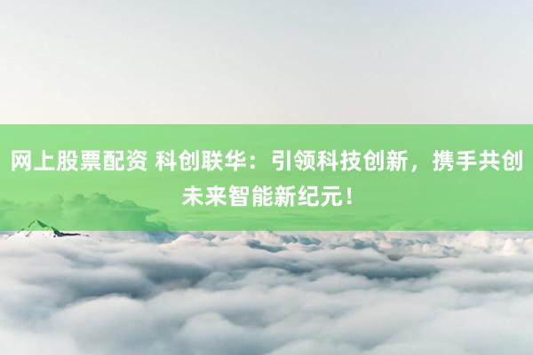 网上股票配资 科创联华：引领科技创新，携手共创未来智能新纪元！