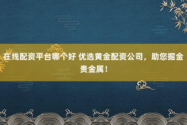 在线配资平台哪个好 优选黄金配资公司，助您掘金贵金属！