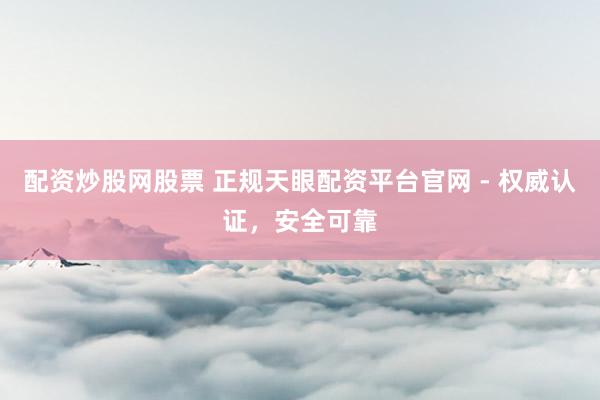 配资炒股网股票 正规天眼配资平台官网 - 权威认证，安全可靠