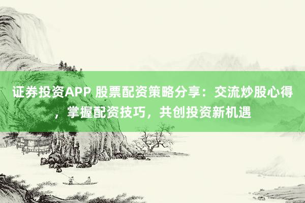 证券投资APP 股票配资策略分享：交流炒股心得，掌握配资技巧，共创投资新机遇