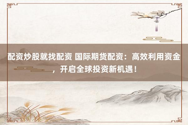 配资炒股就找配资 国际期货配资:高效利用资金,开启全球投资新机遇!