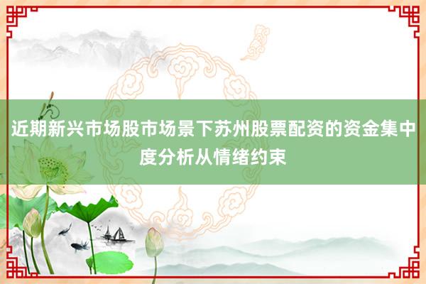 近期新兴市场股市场景下苏州股票配资的资金集中度分析从情绪约束