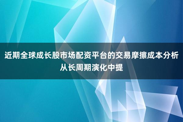 近期全球成长股市场配资平台的交易摩擦成本分析从长周期演化中提