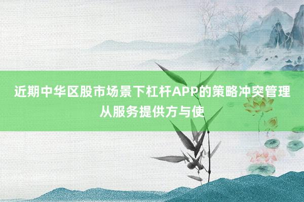 近期中华区股市场景下杠杆APP的策略冲突管理从服务提供方与使