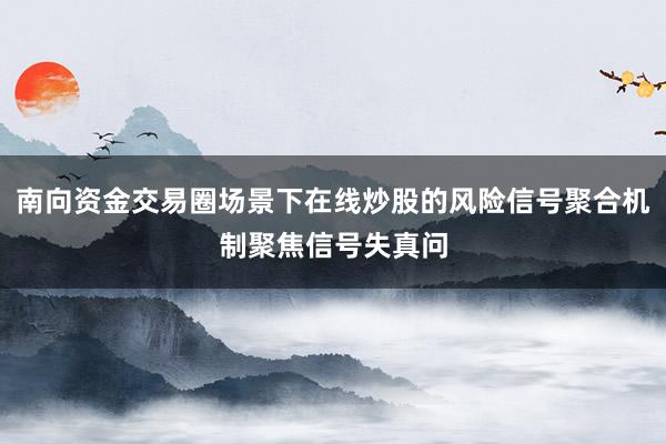 南向资金交易圈场景下在线炒股的风险信号聚合机制聚焦信号失真问
