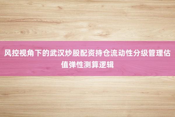风控视角下的武汉炒股配资持仓流动性分级管理估值弹性测算逻辑