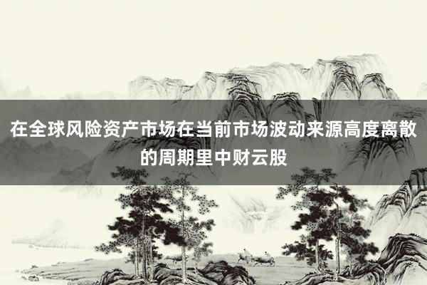 在全球风险资产市场在当前市场波动来源高度离散的周期里中财云股