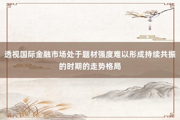 透视国际金融市场处于题材强度难以形成持续共振的时期的走势格局