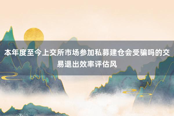 本年度至今上交所市场参加私募建仓会受骗吗的交易退出效率评估风