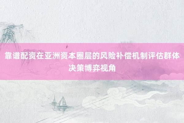 靠谱配资在亚洲资本圈层的风险补偿机制评估群体决策博弈视角