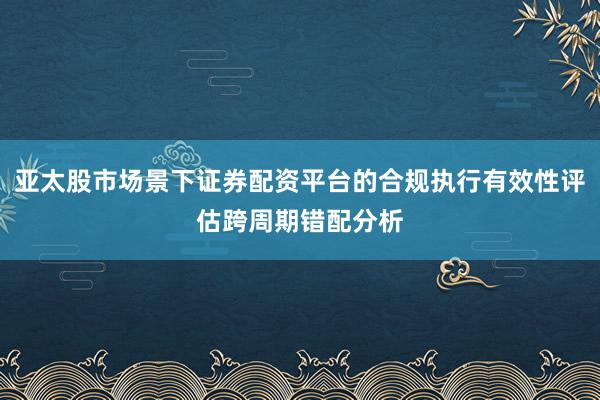 亚太股市场景下证券配资平台的合规执行有效性评估跨周期错配分析
