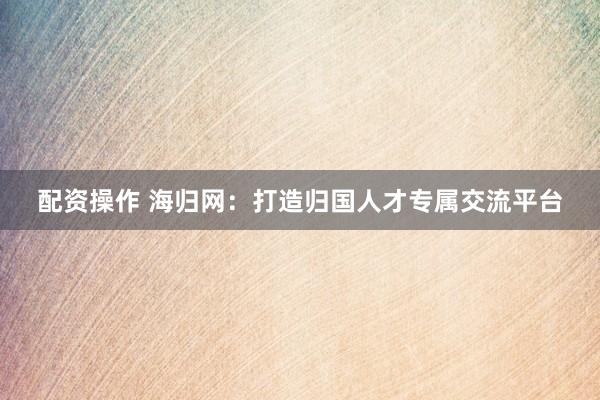 配资操作 海归网：打造归国人才专属交流平台