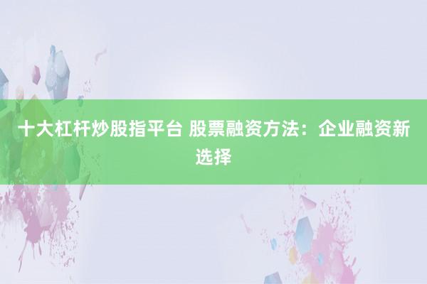十大杠杆炒股指平台 股票融资方法：企业融资新选择