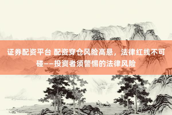证券配资平台 配资穿仓风险高悬，法律红线不可碰——投资者须警惕的法律风险