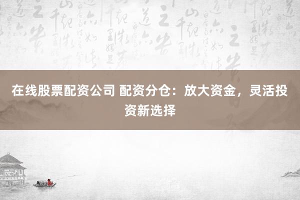 在线股票配资公司 配资分仓：放大资金，灵活投资新选择