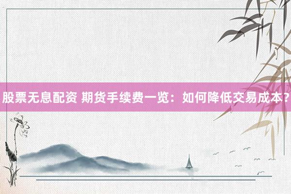 股票无息配资 期货手续费一览：如何降低交易成本？