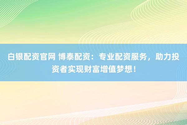 白银配资官网 博泰配资：专业配资服务，助力投资者实现财富增值梦想！