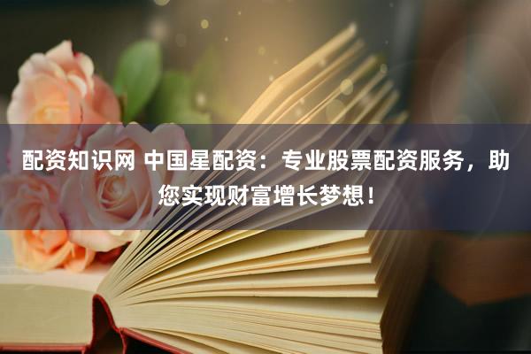 配资知识网 中国星配资：专业股票配资服务，助您实现财富增长梦想！