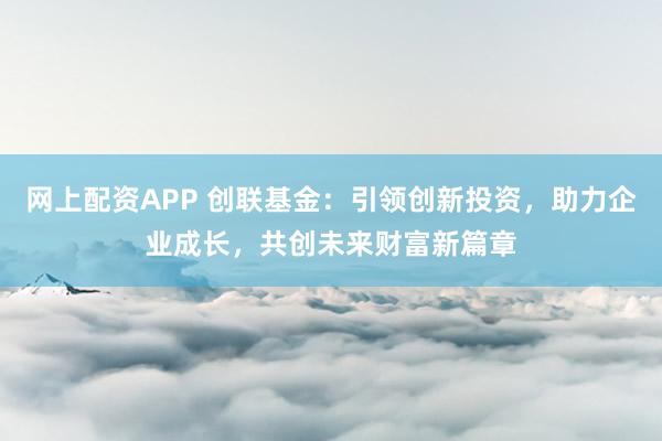 网上配资APP 创联基金：引领创新投资，助力企业成长，共创未来财富新篇章