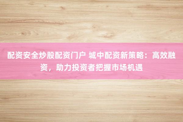 配资安全炒股配资门户 城中配资新策略：高效融资，助力投资者把握市场机遇
