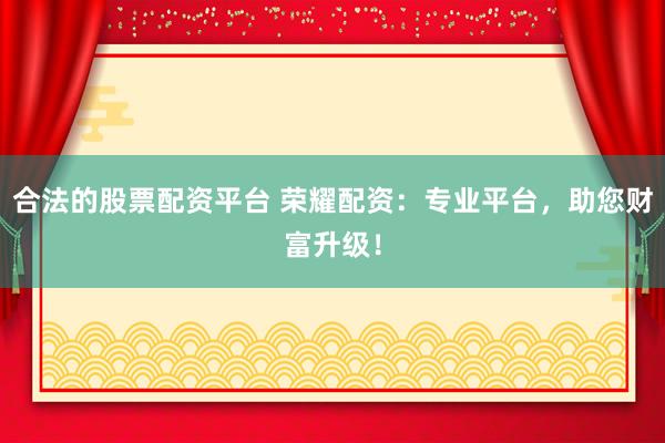 合法的股票配资平台 荣耀配资：专业平台，助您财富升级！