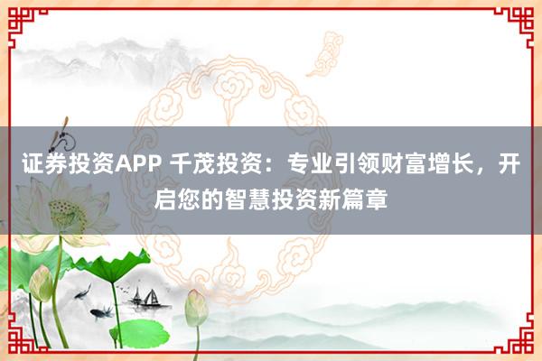 证券投资APP 千茂投资：专业引领财富增长，开启您的智慧投资新篇章