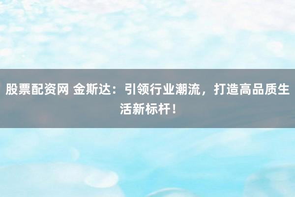股票配资网 金斯达：引领行业潮流，打造高品质生活新标杆！