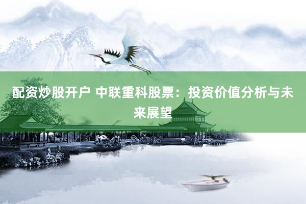 配资炒股开户 中联重科股票：投资价值分析与未来展望