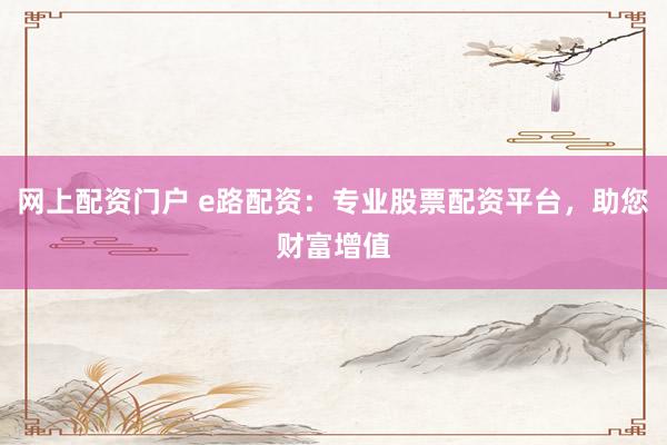 网上配资门户 e路配资：专业股票配资平台，助您财富增值
