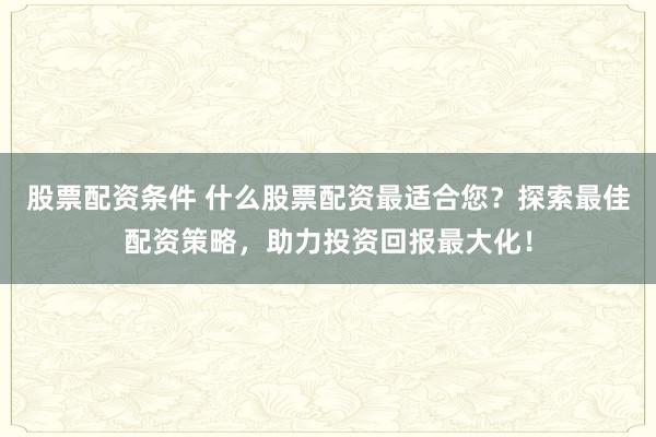 股票配资条件 什么股票配资最适合您？探索最佳配资策略，助力投资回报最大化！