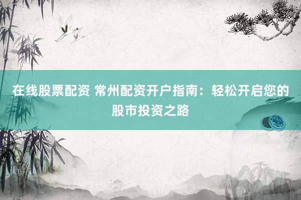 在线股票配资 常州配资开户指南：轻松开启您的股市投资之路