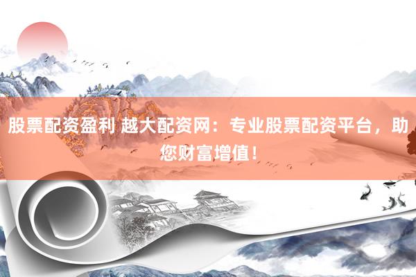 股票配资盈利 越大配资网：专业股票配资平台，助您财富增值！
