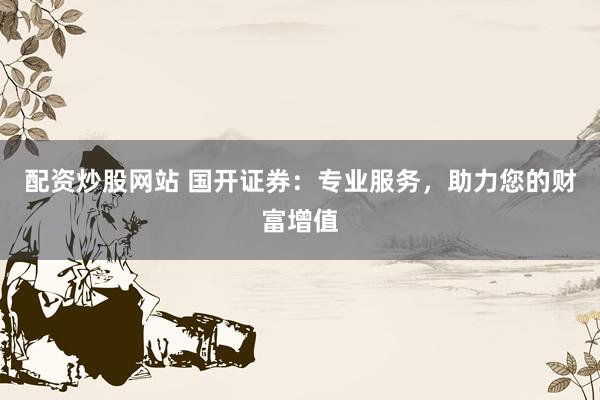 配资炒股网站 国开证券：专业服务，助力您的财富增值