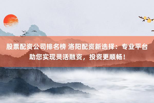 股票配资公司排名榜 洛阳配资新选择:专业平台助您实现灵活融资,投资更顺畅!