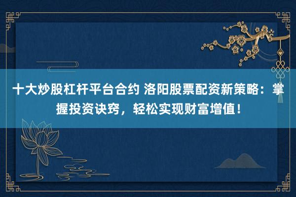 十大炒股杠杆平台合约 洛阳股票配资新策略:掌握投资诀窍,轻松实现财富增值!