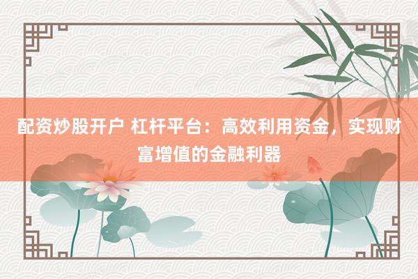 配资炒股开户 杠杆平台:高效利用资金,实现财富增值的金融利器