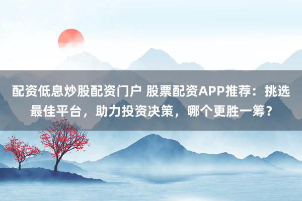 配资低息炒股配资门户 股票配资APP推荐:挑选最佳平台,助力投资决策,哪个更胜一筹?