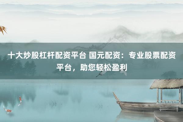 十大炒股杠杆配资平台 国元配资:专业股票配资平台,助您轻松盈利