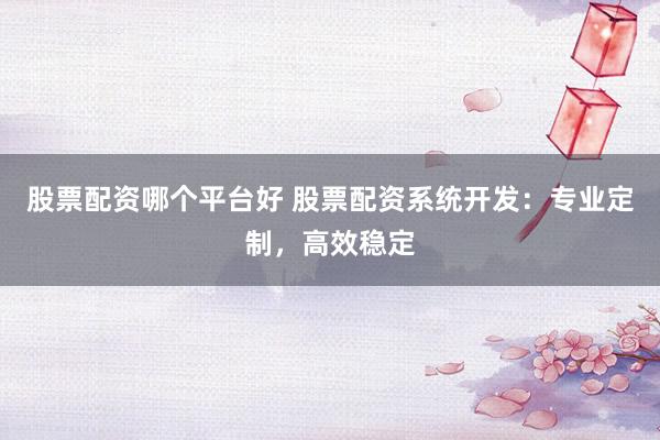 股票配资哪个平台好 股票配资系统开发：专业定制，高效稳定