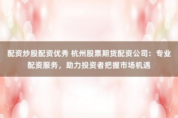 配资炒股配资优秀 杭州股票期货配资公司：专业配资服务，助力投资者把握市场机遇