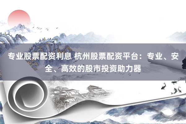 专业股票配资利息 杭州股票配资平台：专业、安全、高效的股市投资助力器