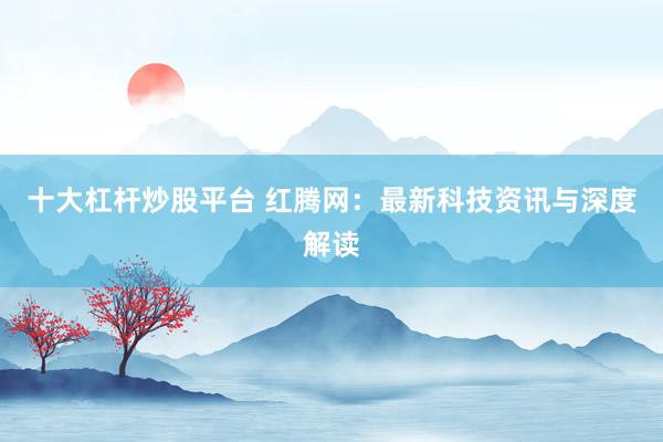 十大杠杆炒股平台 红腾网：最新科技资讯与深度解读