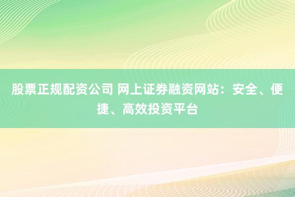 股票正规配资公司 网上证劵融资网站：安全、便捷、高效投资平台