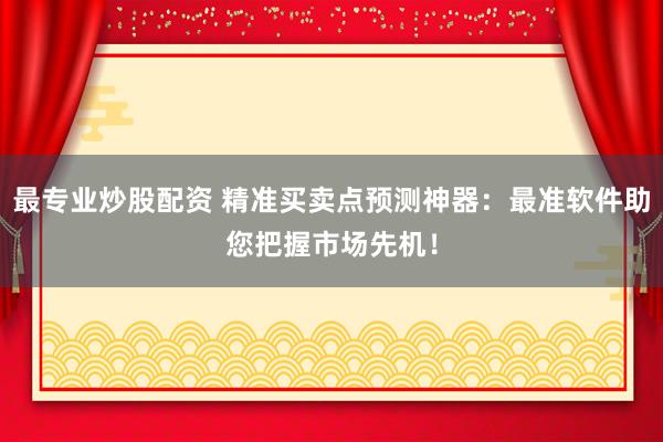 最专业炒股配资 精准买卖点预测神器：最准软件助您把握市场先机！