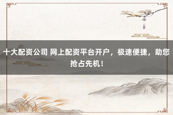 十大配资公司 网上配资平台开户，极速便捷，助您抢占先机！
