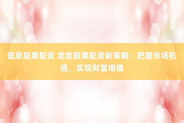 低息股票配资 龙岩股票配资新策略：把握市场机遇，实现财富增值