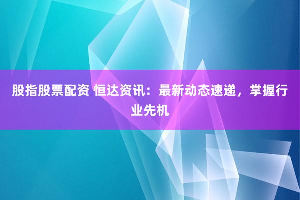 股指股票配资 恒达资讯：最新动态速递，掌握行业先机