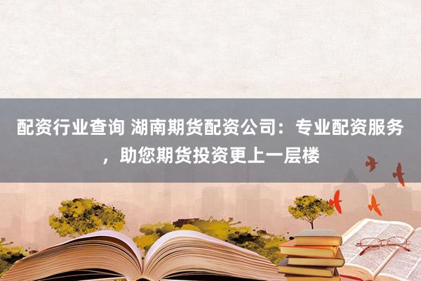 配资行业查询 湖南期货配资公司：专业配资服务，助您期货投资更上一层楼