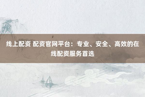 线上配资 配资官网平台：专业、安全、高效的在线配资服务首选